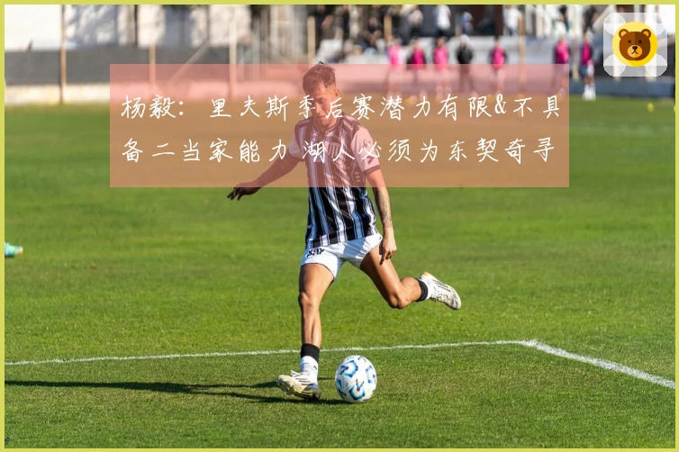 杨毅：里夫斯季后赛潜力有限&不具备二当家能力 湖人必须为东契奇寻找强力搭档