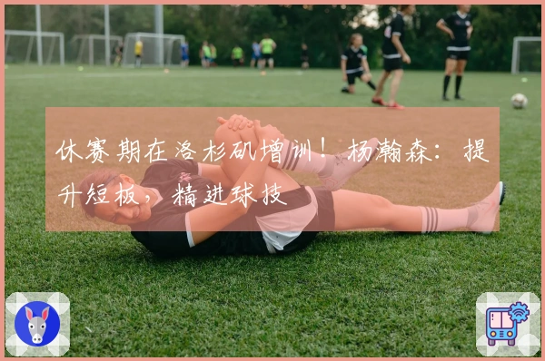 休赛期在洛杉矶增训！杨瀚森：提升短板，精进球技